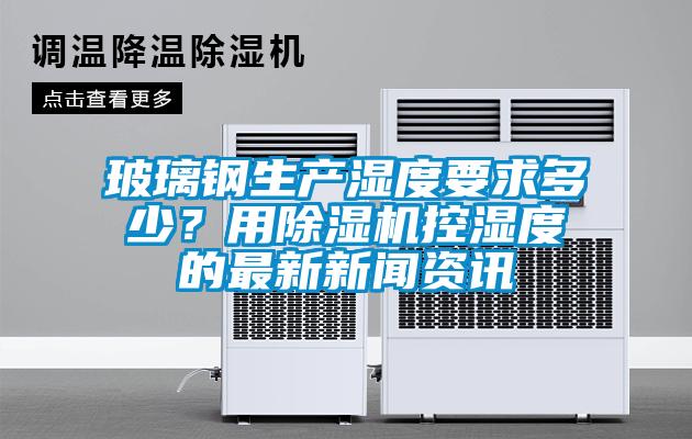 玻璃鋼生產(chǎn)濕度要求多少？用除濕機控濕度的最新新聞資訊