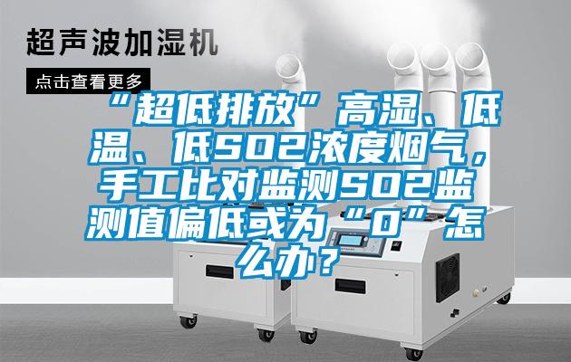 “超低排放”高濕、低溫、低SO2濃度煙氣，手工比對監(jiān)測SO2監(jiān)測值偏低或為“0”怎么辦？
