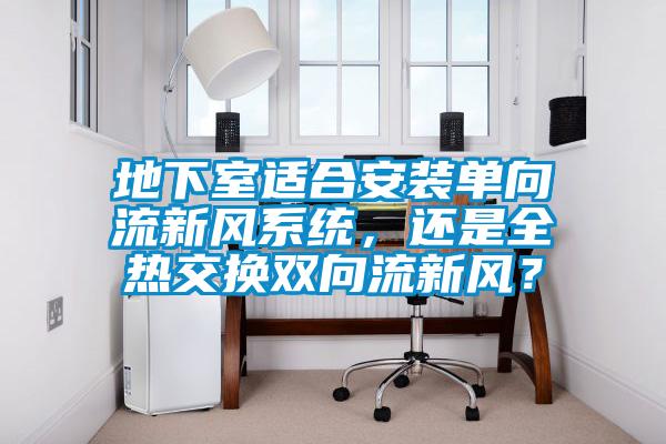 地下室適合安裝單向流新風(fēng)系統(tǒng)，還是全熱交換雙向流新風(fēng)？