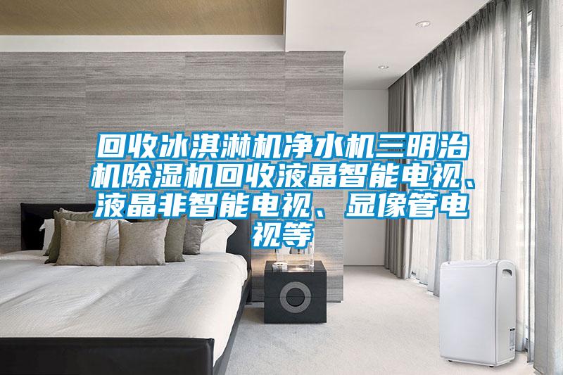 回收冰淇淋機(jī)凈水機(jī)三明治機(jī)除濕機(jī)回收液晶智能電視、液晶非智能電視、顯像管電視等