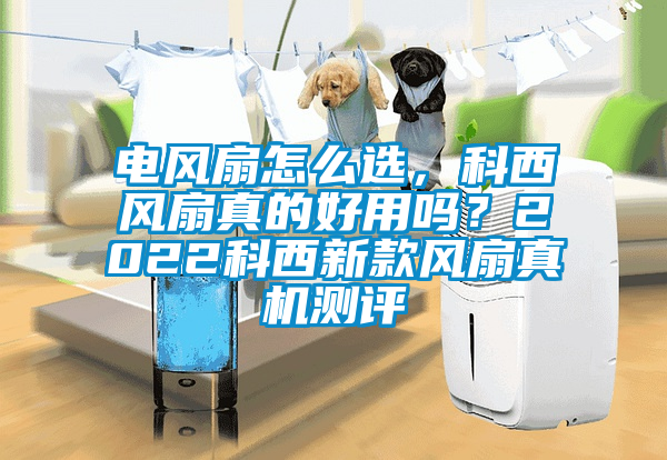 電風扇怎么選，科西風扇真的好用嗎？2022科西新款風扇真機測評