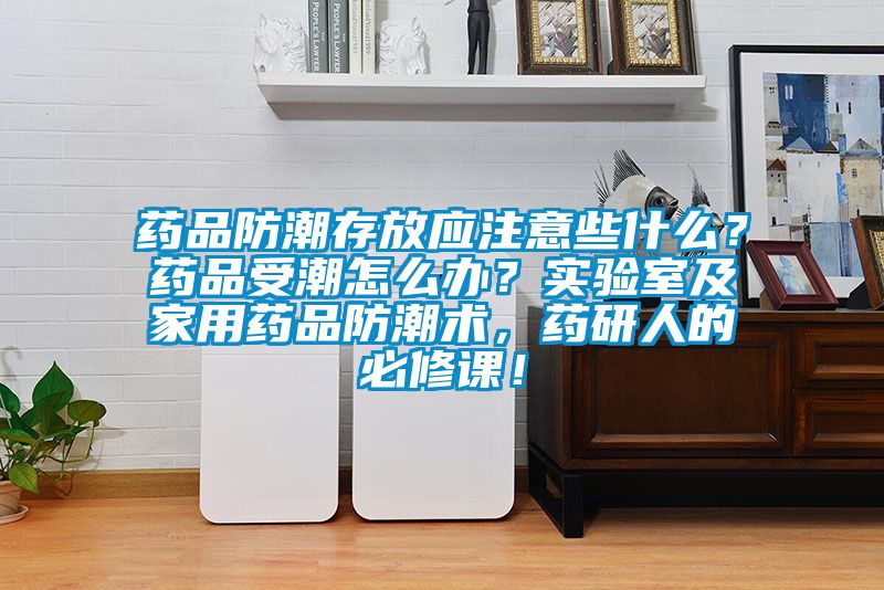 藥品防潮存放應注意些什么？藥品受潮怎么辦？實驗室及家用藥品防潮術，藥研人的必修課！