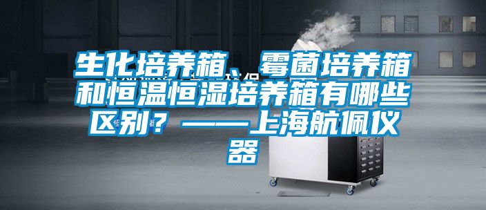 生化培養(yǎng)箱、霉菌培養(yǎng)箱和恒溫恒濕培養(yǎng)箱有哪些區(qū)別？——上海航佩儀器